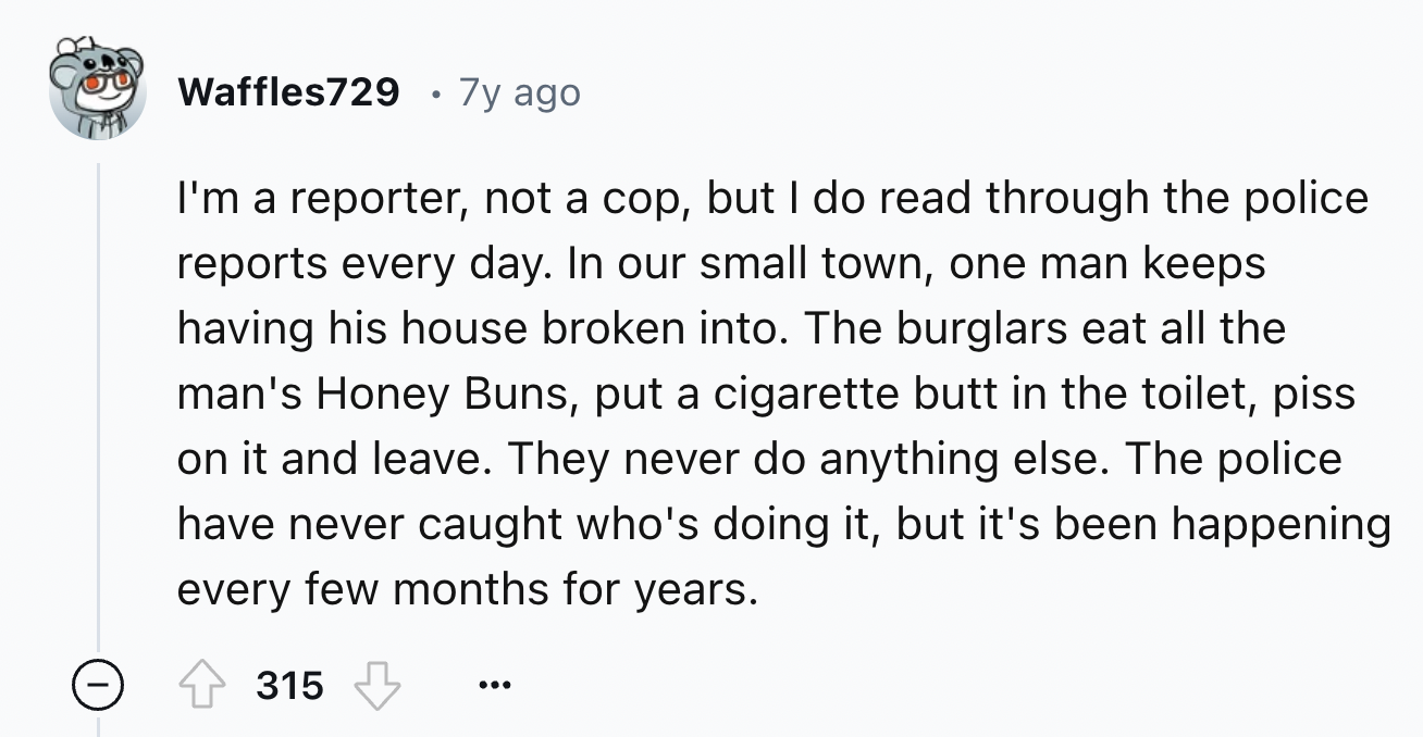 screenshot - Waffles729 7y ago I'm a reporter, not a cop, but I do read through the police reports every day. In our small town, one man keeps having his house broken into. The burglars eat all the man's Honey Buns, put a cigarette butt in the toilet, pis